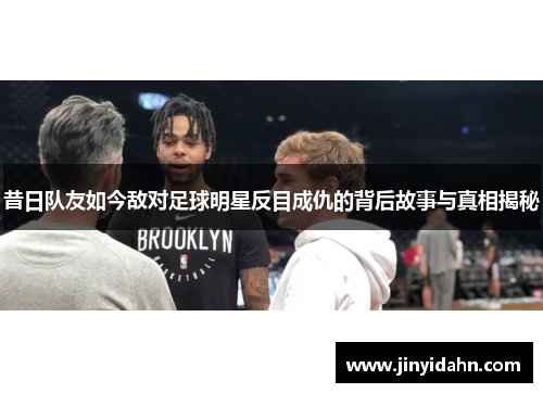 昔日队友如今敌对足球明星反目成仇的背后故事与真相揭秘