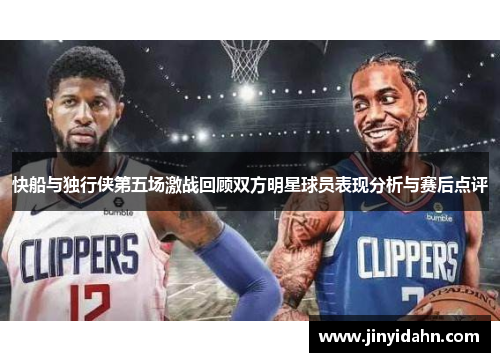 快船与独行侠第五场激战回顾双方明星球员表现分析与赛后点评